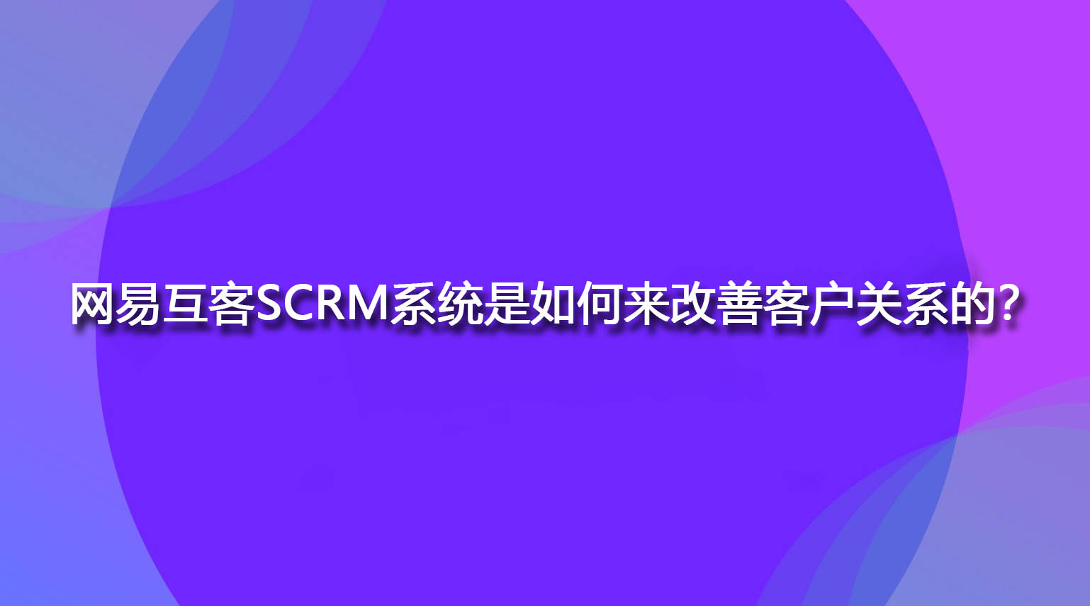 网易互客SCRM系统是如何来改善客户关系的？