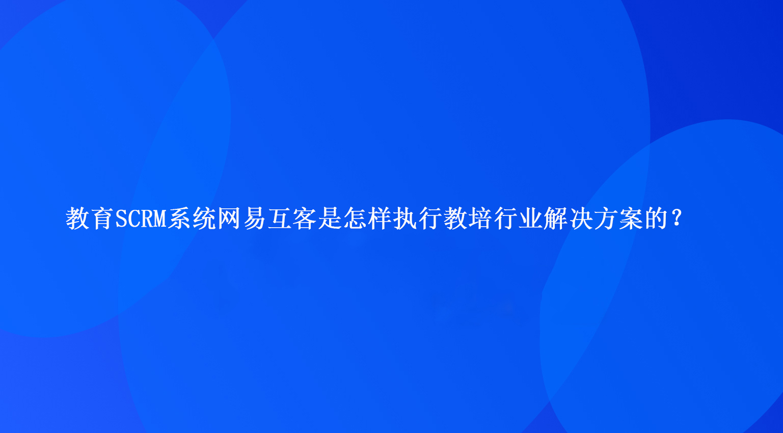 教育SCRM系统网易互客是怎样执行教培行业解决方案的？