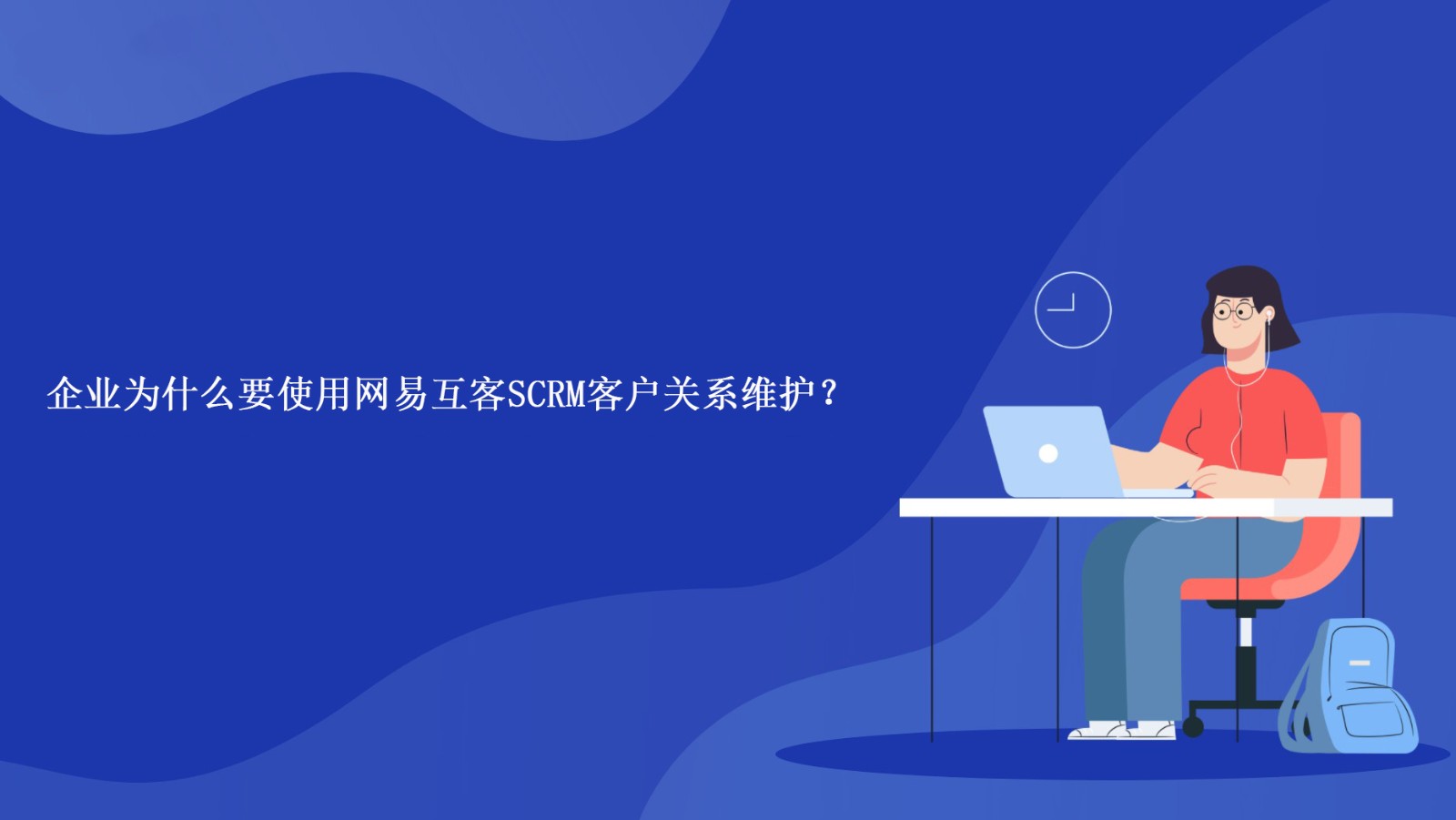 企业为什么要使用网易互客SCRM客户关系维护？