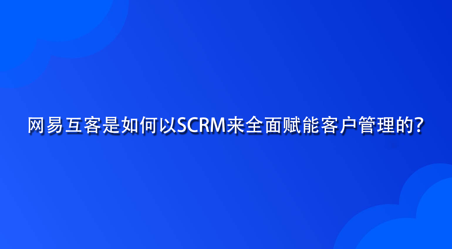 网易互客是如何以SCRM来全面赋能客户管理的？