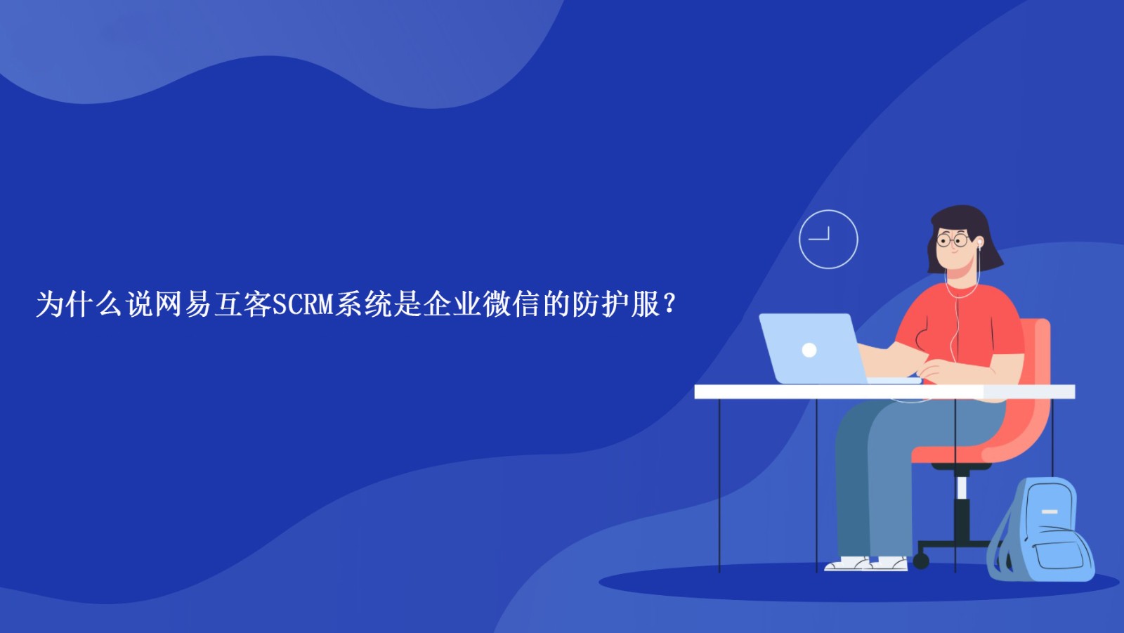 为什么说网易互客SCRM系统是企业微信的防护服？