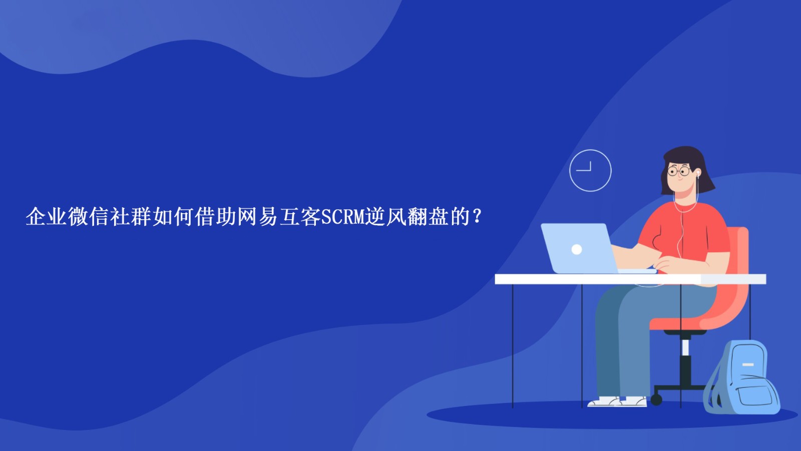 企业微信社群如何借助网易互客SCRM逆风翻盘的？