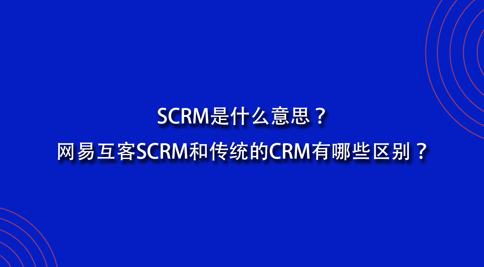 SCRM是什么意思？网易互客SCRM和传统的CRM有哪些区别？