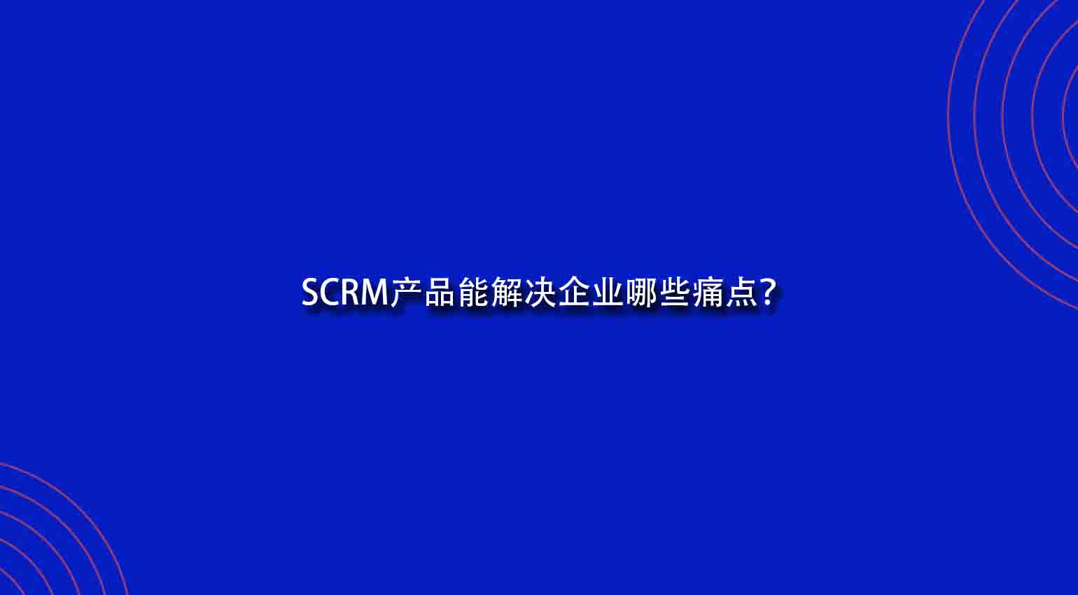 SCRM产品能解决企业哪些痛点？